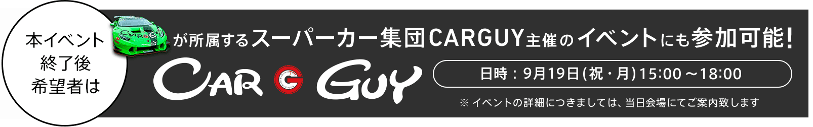 本イベント終了後希望者はスーパーカー集団CARGUY主催のイベントにも参加可能! 日時：9月19日(祝・月) 15:00〜18:00 ※ イベントの詳細につきましては、当日会場にてご案内致します。