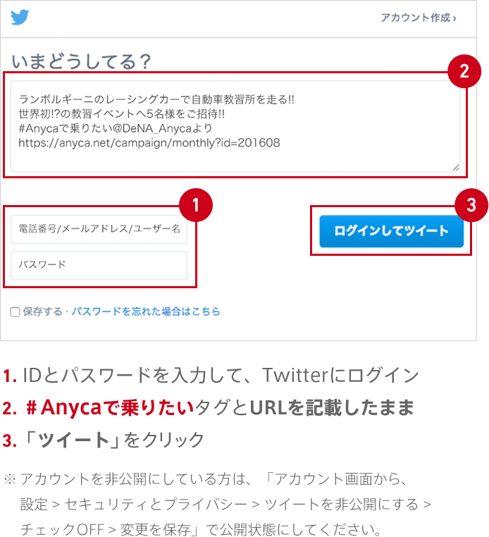 1.IDとパスワードを入力して、Twitterにログイン 2.＃Anycaで乗りたいタグとURLを記載したまま 3.「ツイート」をクリック ※アカウントを非公開にしている方は、「アカウント画面から、設定 > セキュリティとプライバシー > ツイートを非公開にする > チェックOFF > 変更を保存」で公開状態にしてください。